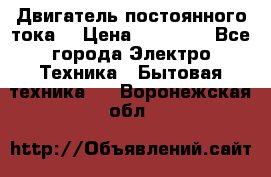 Двигатель постоянного тока. › Цена ­ 12 000 - Все города Электро-Техника » Бытовая техника   . Воронежская обл.